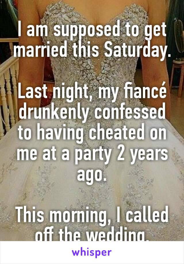 I am supposed to get married this Saturday.

Last night, my fiancé drunkenly confessed to having cheated on me at a party 2 years ago.

This morning, I called off the wedding.