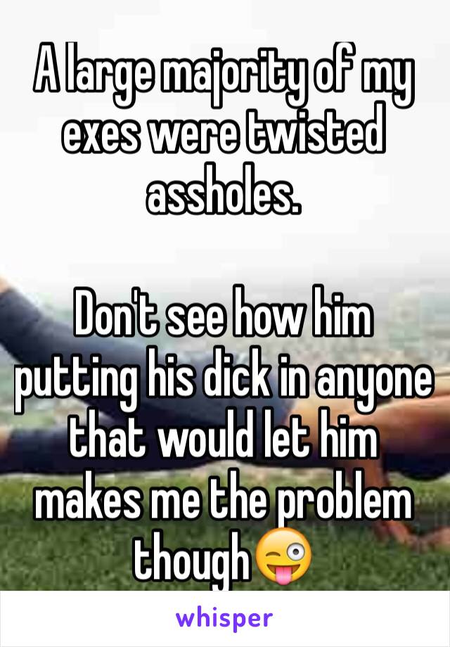 A large majority of my exes were twisted assholes. 

Don't see how him putting his dick in anyone that would let him makes me the problem though😜