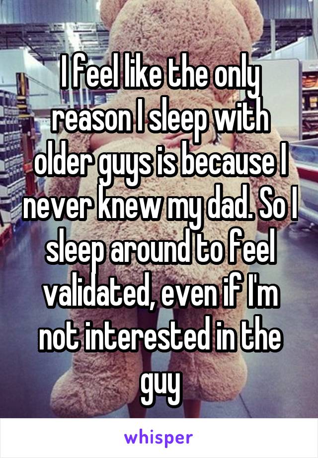 I feel like the only reason I sleep with older guys is because I never knew my dad. So I sleep around to feel validated, even if I'm not interested in the guy