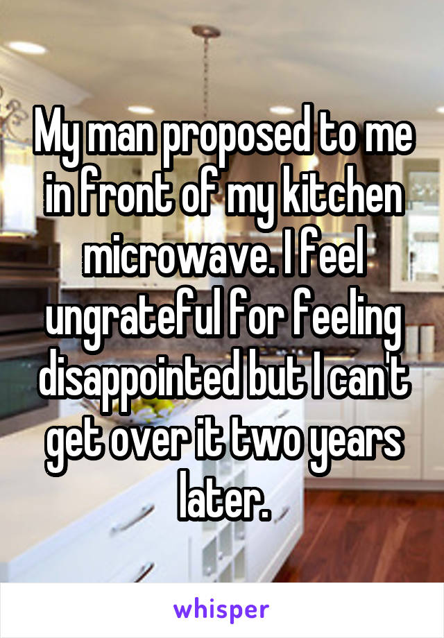 My man proposed to me in front of my kitchen microwave. I feel ungrateful for feeling disappointed but I can't get over it two years later.