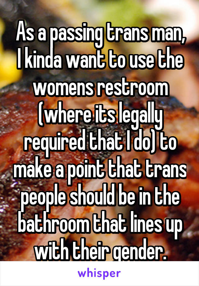 As a passing trans man, I kinda want to use the womens restroom (where its legally required that I do) to make a point that trans people should be in the bathroom that lines up with their gender.