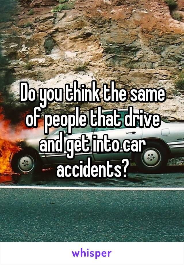 Do you think the same of people that drive and get into car accidents?