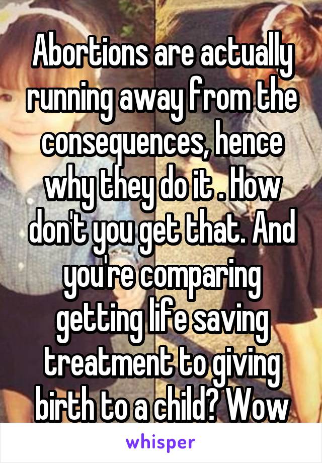 Abortions are actually running away from the consequences, hence why they do it . How don't you get that. And you're comparing getting life saving treatment to giving birth to a child? Wow