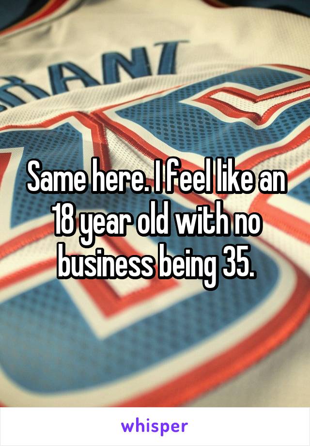 Same here. I feel like an 18 year old with no business being 35.