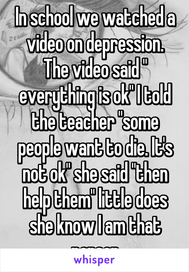 In school we watched a video on depression. The video said " everything is ok" I told the teacher "some people want to die. It's not ok" she said "then help them" little does she know I am that person