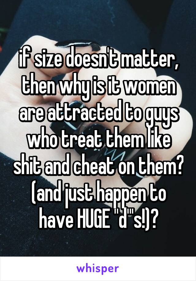 if size doesn't matter, then why is it women are attracted to guys who treat them like shit and cheat on them? (and just happen to have HUGE "d"'s!)?
