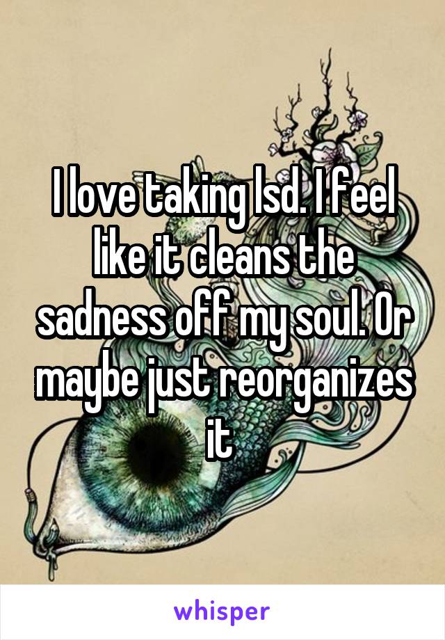 I love taking lsd. I feel like it cleans the sadness off my soul. Or maybe just reorganizes it 