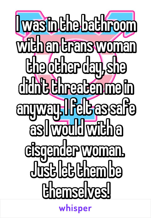 I was in the bathroom with an trans woman the other day, she didn't threaten me in anyway. I felt as safe as I would with a cisgender woman. 
Just let them be themselves!