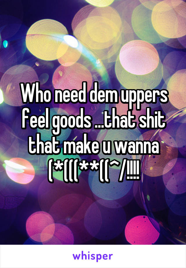 Who need dem uppers feel goods ...that shit that make u wanna (*(((**((^/!!!!