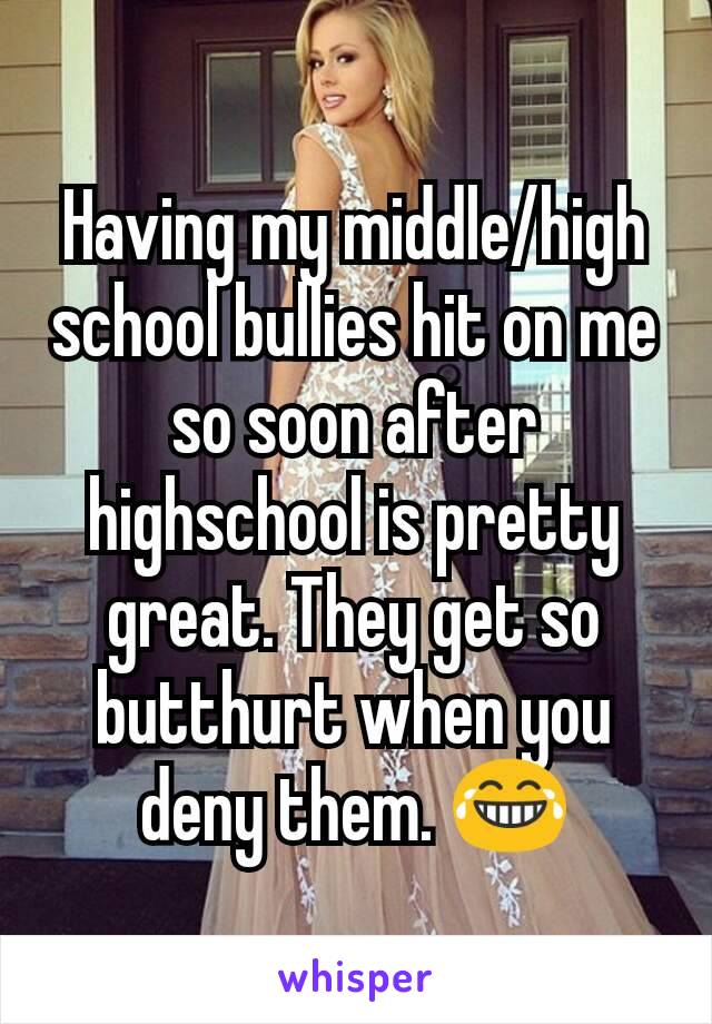 Having my middle/high school bullies hit on me so soon after highschool is pretty great. They get so butthurt when you deny them. 😂