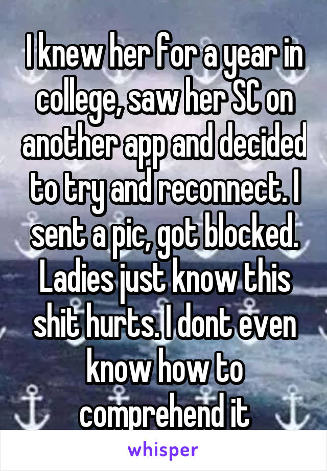 I knew her for a year in college, saw her SC on another app and decided to try and reconnect. I sent a pic, got blocked. Ladies just know this shit hurts. I dont even know how to comprehend it
