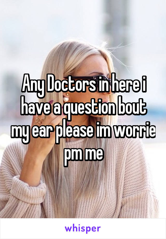 Any Doctors in here i have a question bout my ear please im worrie pm me