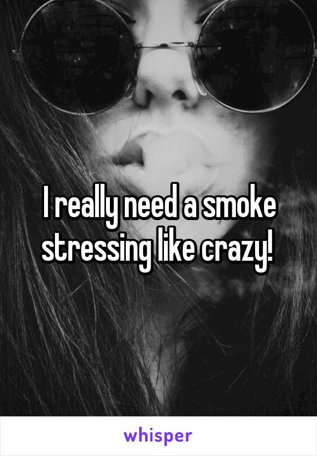 I really need a smoke stressing like crazy! 