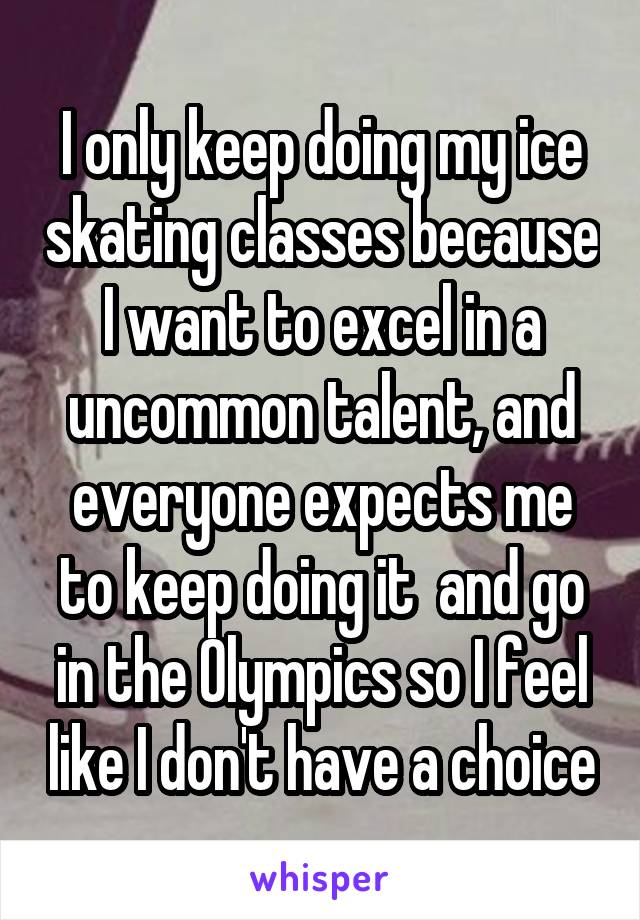 I only keep doing my ice skating classes because I want to excel in a uncommon talent, and everyone expects me to keep doing it  and go in the Olympics so I feel like I don't have a choice