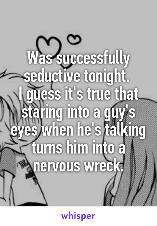 Was successfully seductive tonight. 
I guess it's true that staring into a guy's eyes when he's talking turns him into a nervous wreck.