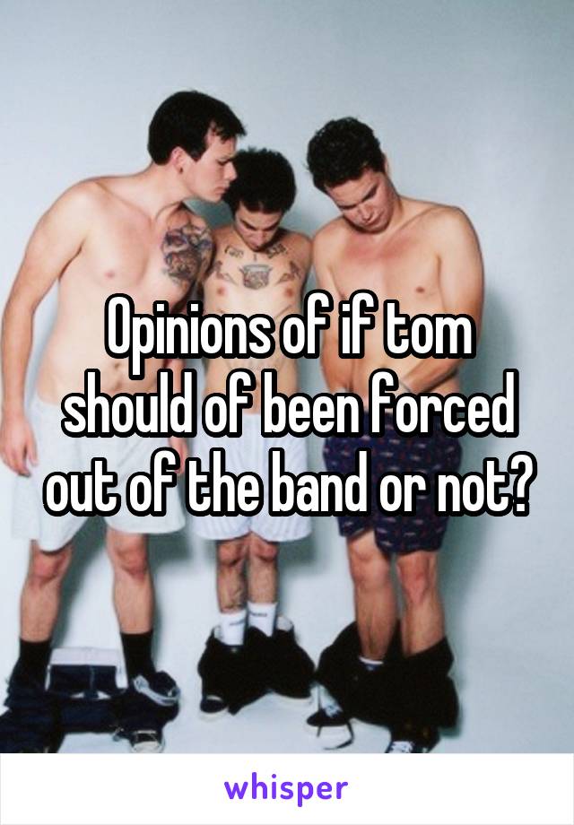 Opinions of if tom should of been forced out of the band or not?
