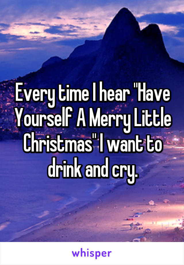 Every time I hear "Have Yourself A Merry Little Christmas" I want to drink and cry.