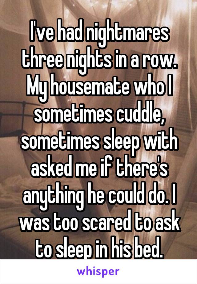 I've had nightmares three nights in a row. My housemate who I sometimes cuddle, sometimes sleep with asked me if there's anything he could do. I was too scared to ask to sleep in his bed.