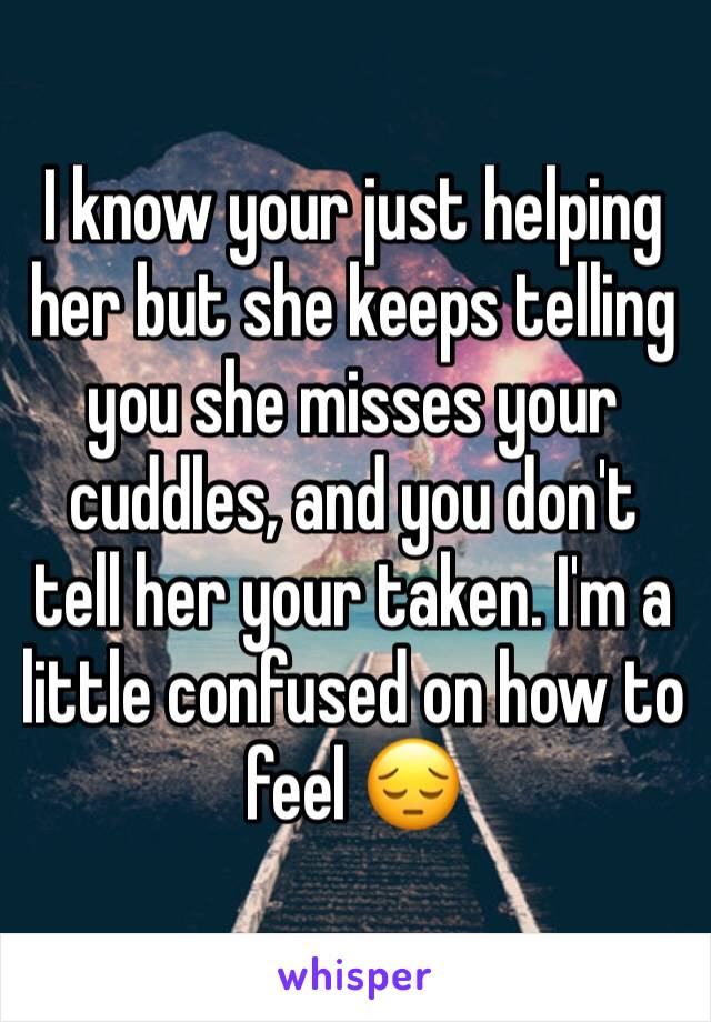 I know your just helping her but she keeps telling you she misses your cuddles, and you don't tell her your taken. I'm a little confused on how to feel 😔
