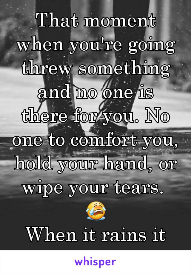 That moment when you're going threw something and no one is there for you. No one to comfort you, hold your hand, or wipe your tears. 
😭
When it rains it pours.