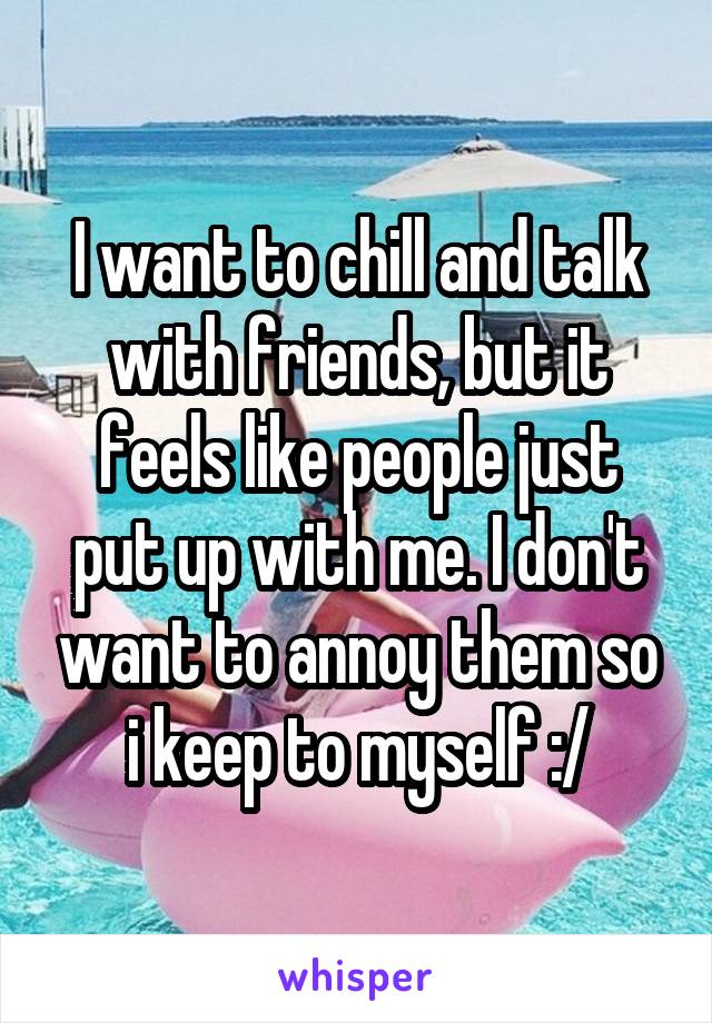 I want to chill and talk with friends, but it feels like people just put up with me. I don't want to annoy them so i keep to myself :/
