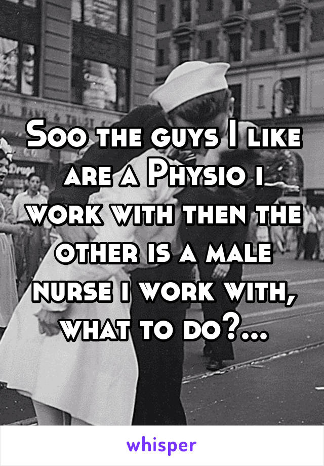 Soo the guys I like are a Physio i work with then the other is a male nurse i work with, what to do?...