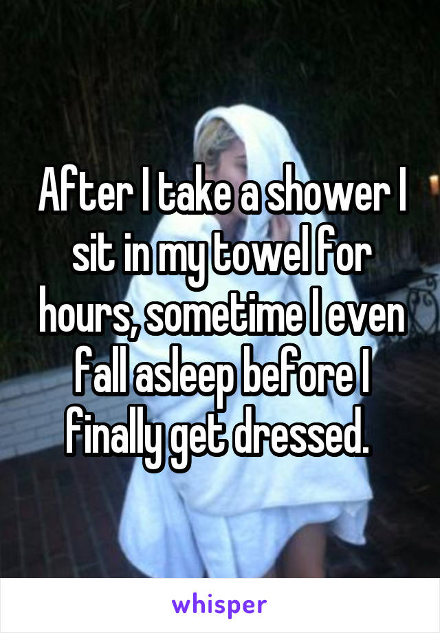 After I take a shower I sit in my towel for hours, sometime I even fall asleep before I finally get dressed. 