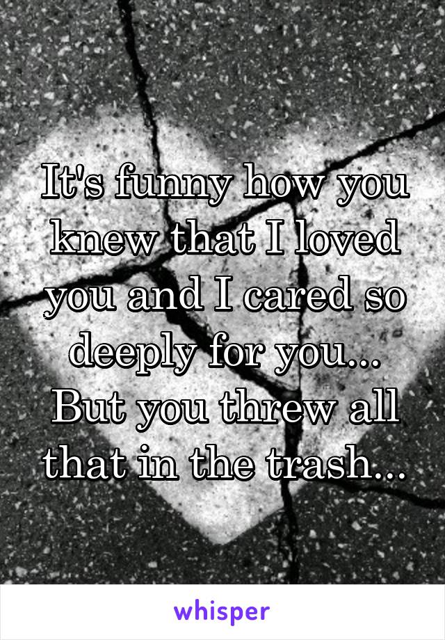 It's funny how you knew that I loved you and I cared so deeply for you...
But you threw all that in the trash...