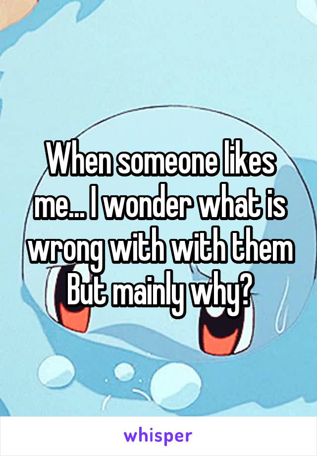 When someone likes me... I wonder what is wrong with with them
But mainly why?
