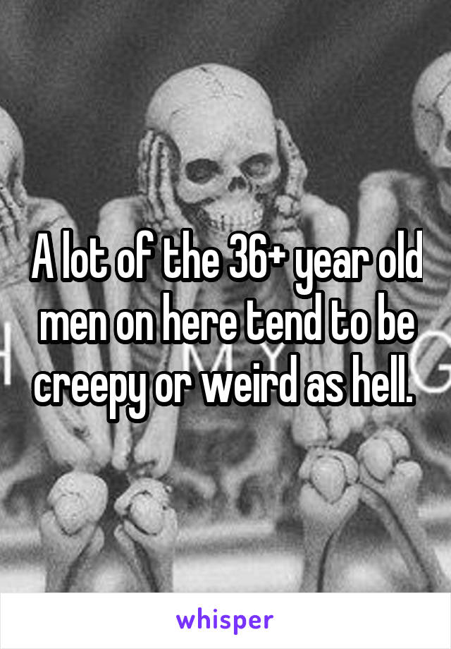 A lot of the 36+ year old men on here tend to be creepy or weird as hell. 