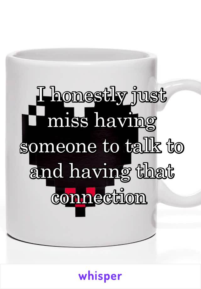 I honestly just miss having someone to talk to and having that connection 