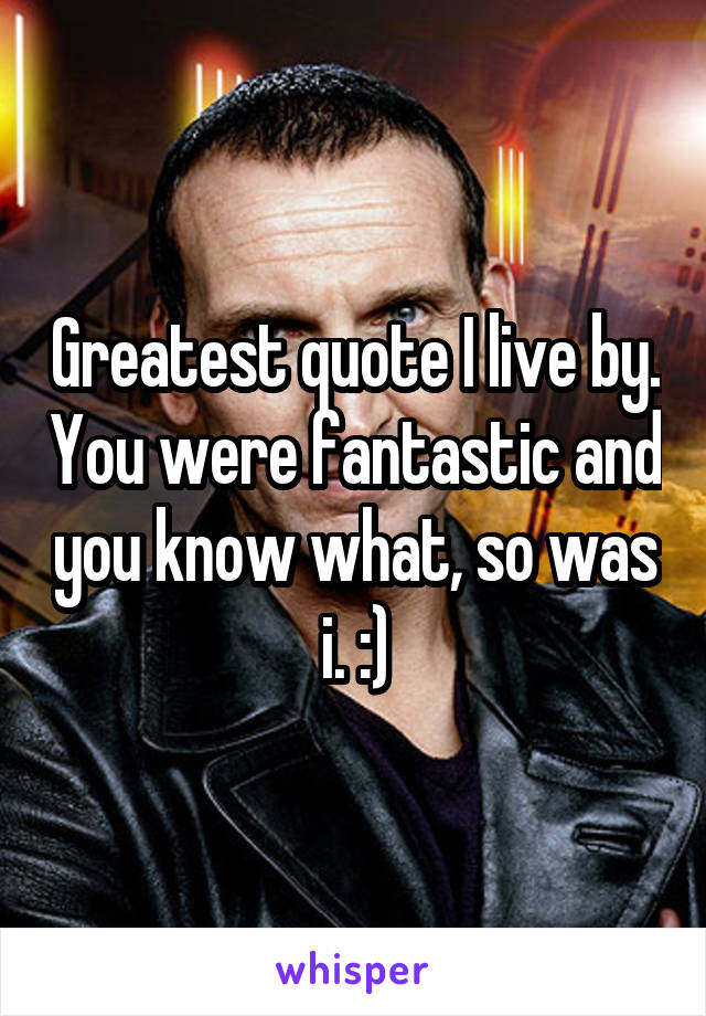 Greatest quote I live by. You were fantastic and you know what, so was i. :)