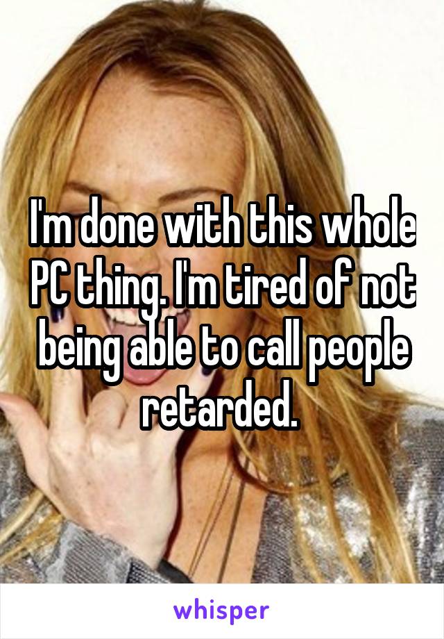 I'm done with this whole PC thing. I'm tired of not being able to call people retarded. 