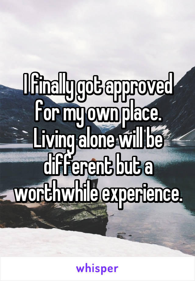 I finally got approved for my own place. Living alone will be different but a worthwhile experience.