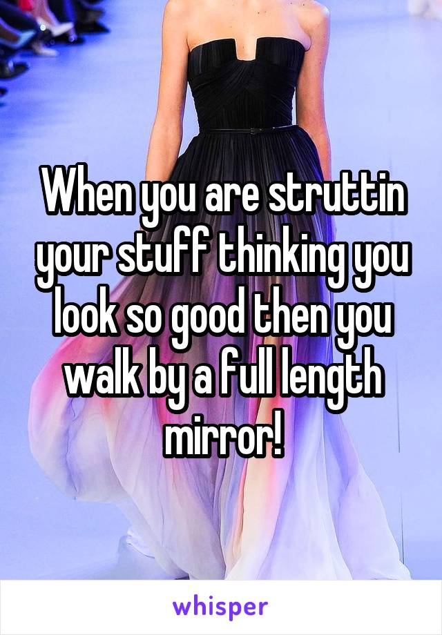 When you are struttin your stuff thinking you look so good then you walk by a full length mirror!