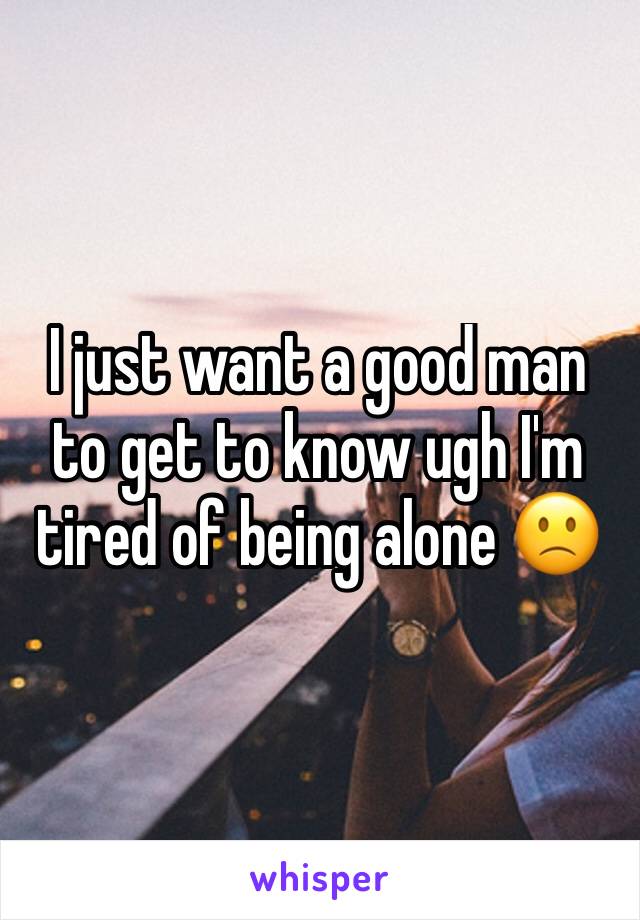 I just want a good man to get to know ugh I'm tired of being alone 🙁