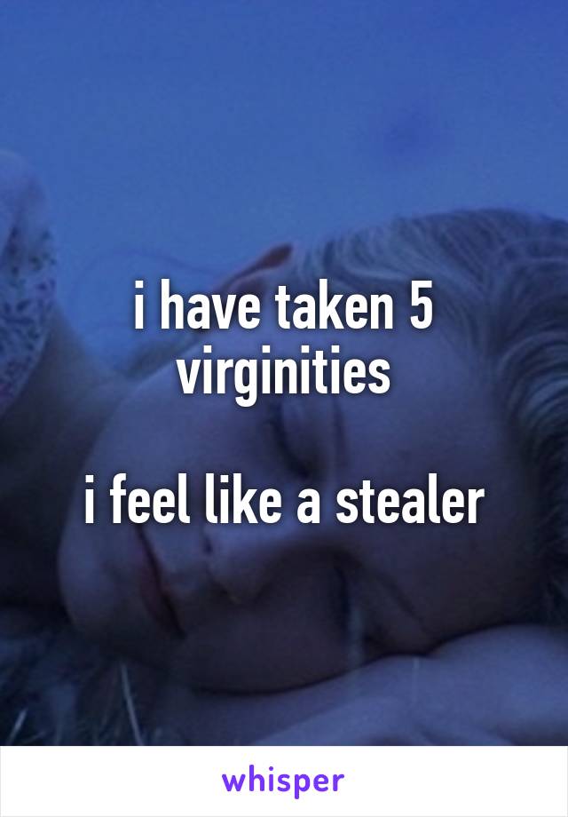 i have taken 5 virginities

i feel like a stealer