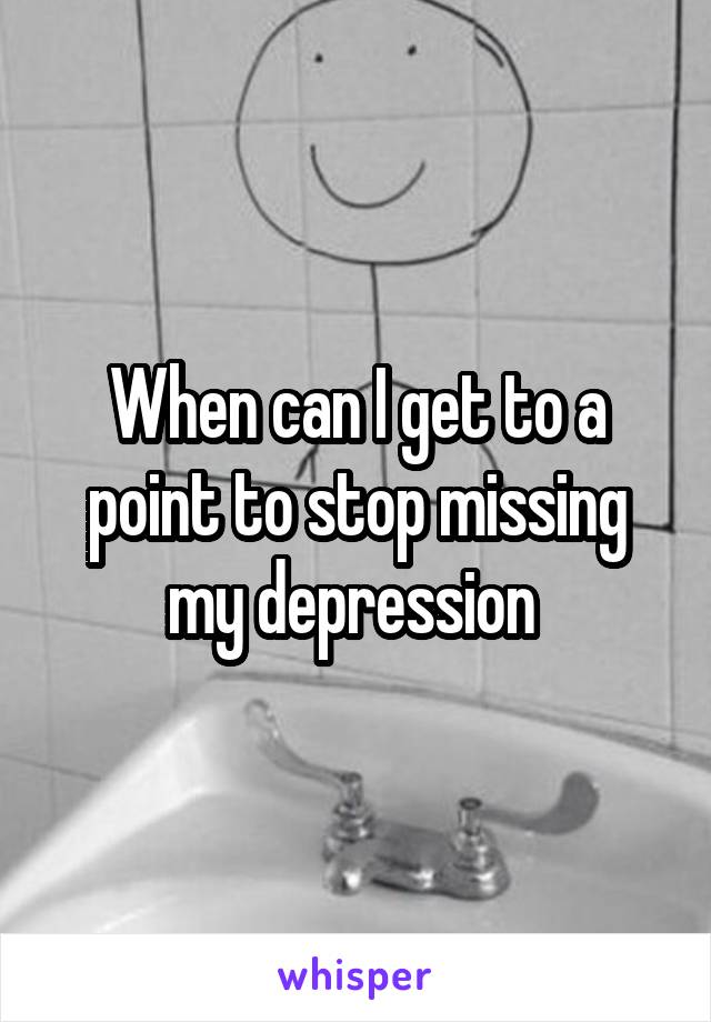 When can I get to a point to stop missing my depression 