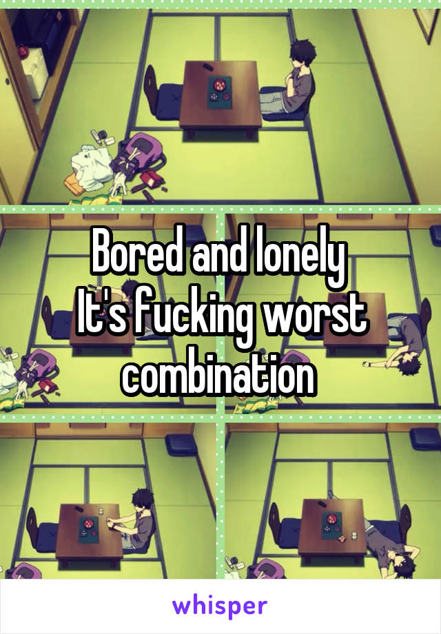 Bored and lonely 
It's fucking worst combination 