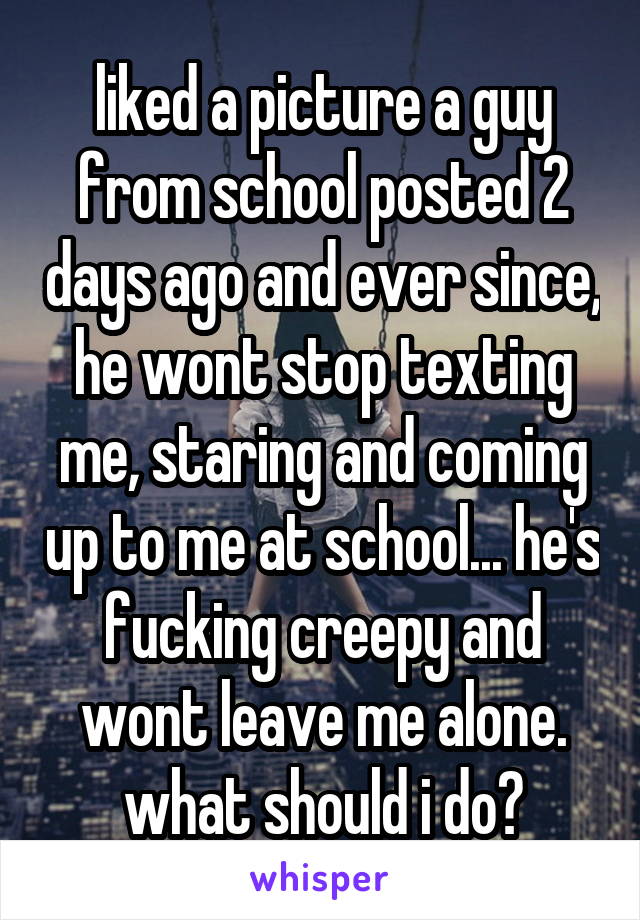 liked a picture a guy from school posted 2 days ago and ever since, he wont stop texting me, staring and coming up to me at school... he's fucking creepy and wont leave me alone. what should i do?