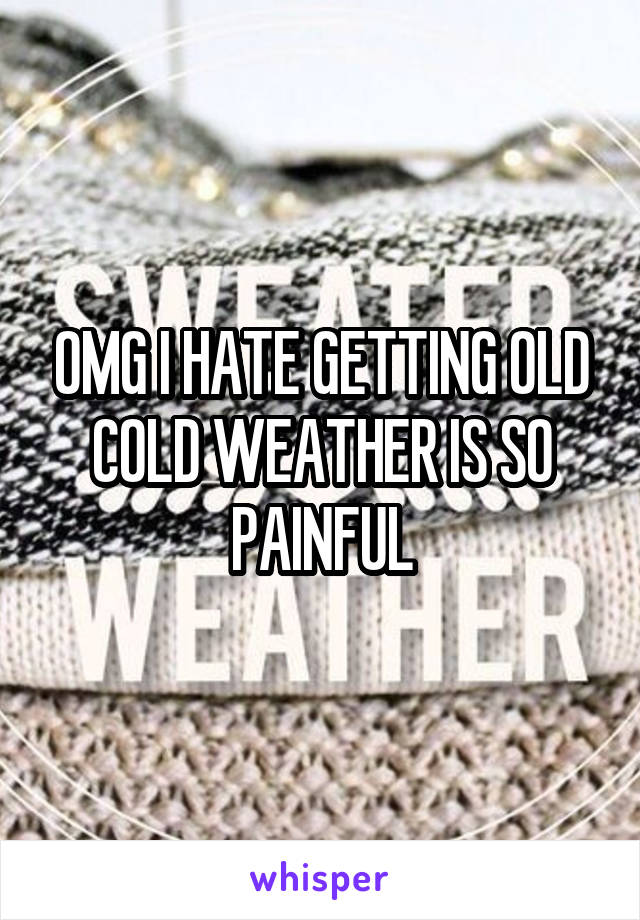 OMG I HATE GETTING OLD COLD WEATHER IS SO PAINFUL