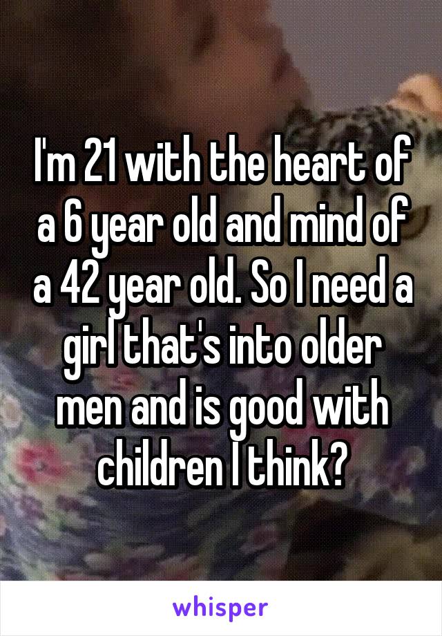 I'm 21 with the heart of a 6 year old and mind of a 42 year old. So I need a girl that's into older men and is good with children I think?