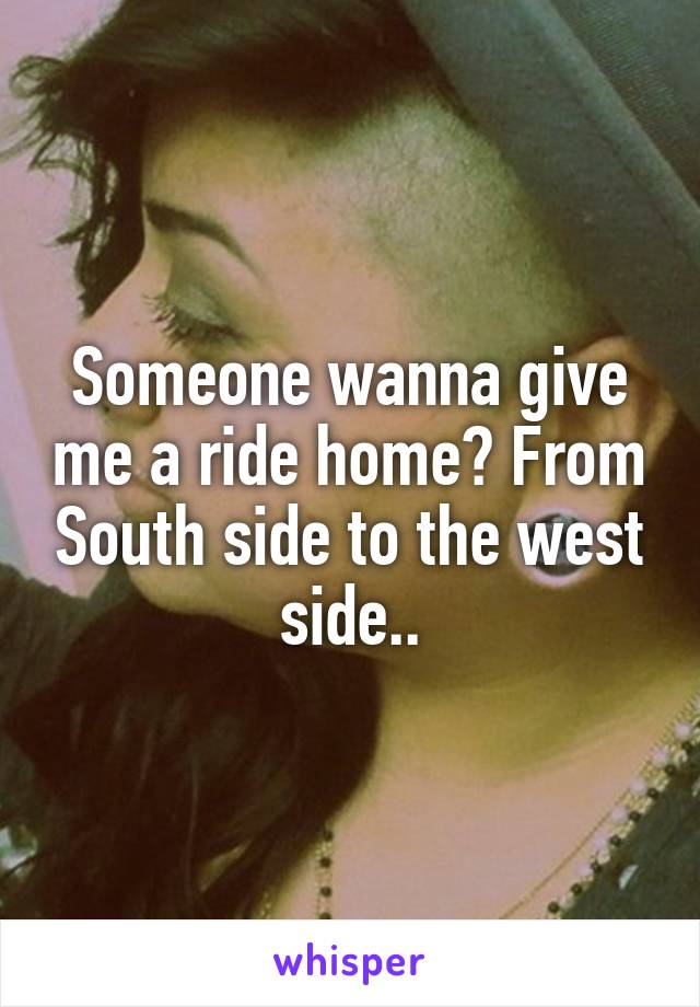 Someone wanna give me a ride home? From South side to the west side..