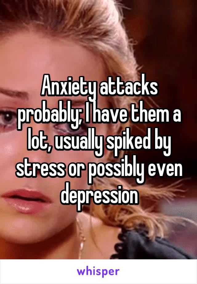Anxiety attacks probably; I have them a lot, usually spiked by stress or possibly even depression