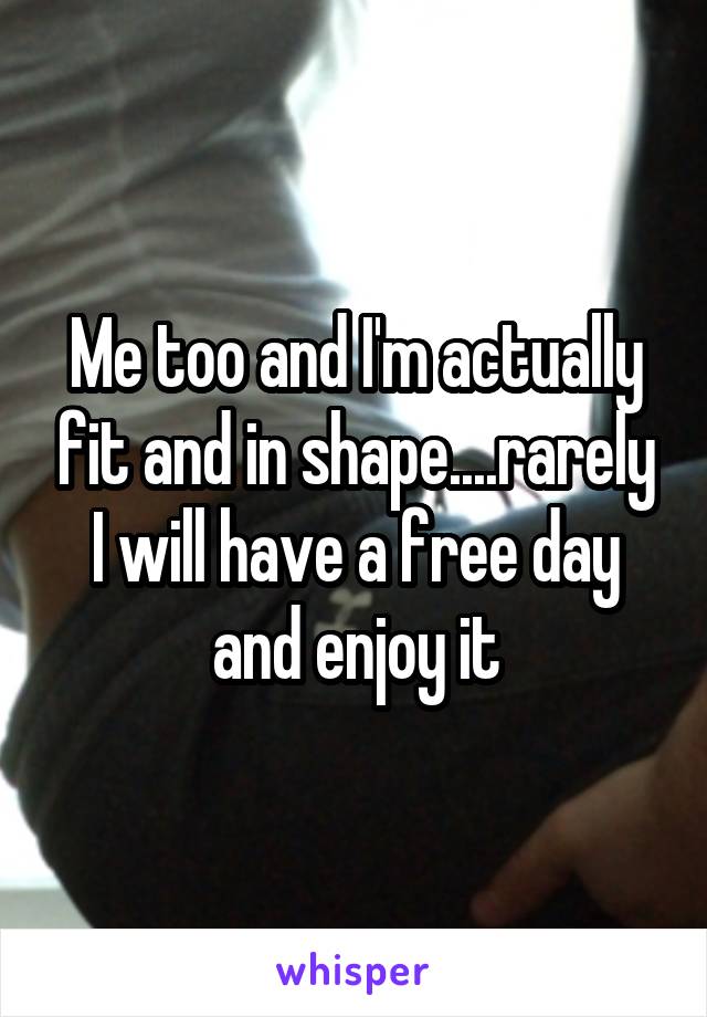 Me too and I'm actually fit and in shape....rarely I will have a free day and enjoy it