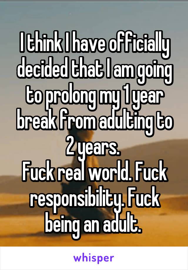I think I have officially decided that I am going to prolong my 1 year break from adulting to 2 years. 
Fuck real world. Fuck responsibility. Fuck being an adult. 