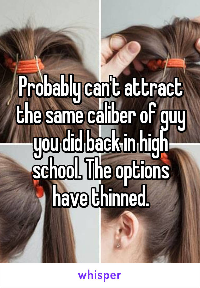 Probably can't attract the same caliber of guy you did back in high school. The options have thinned.