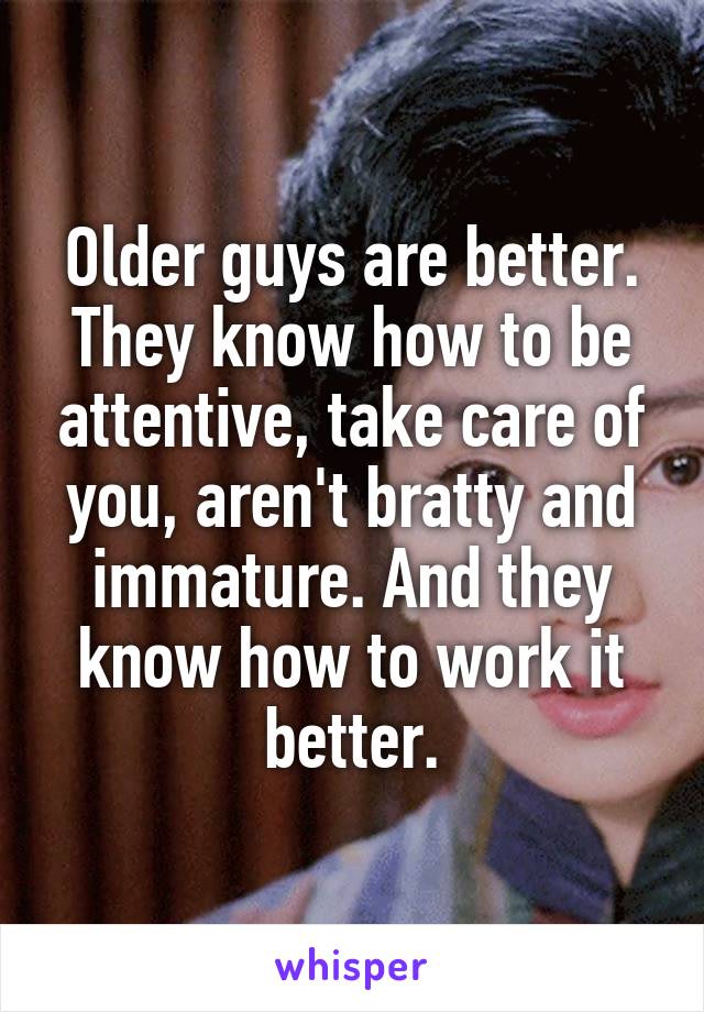 Older guys are better. They know how to be attentive, take care of you, aren't bratty and immature. And they know how to work it better.
