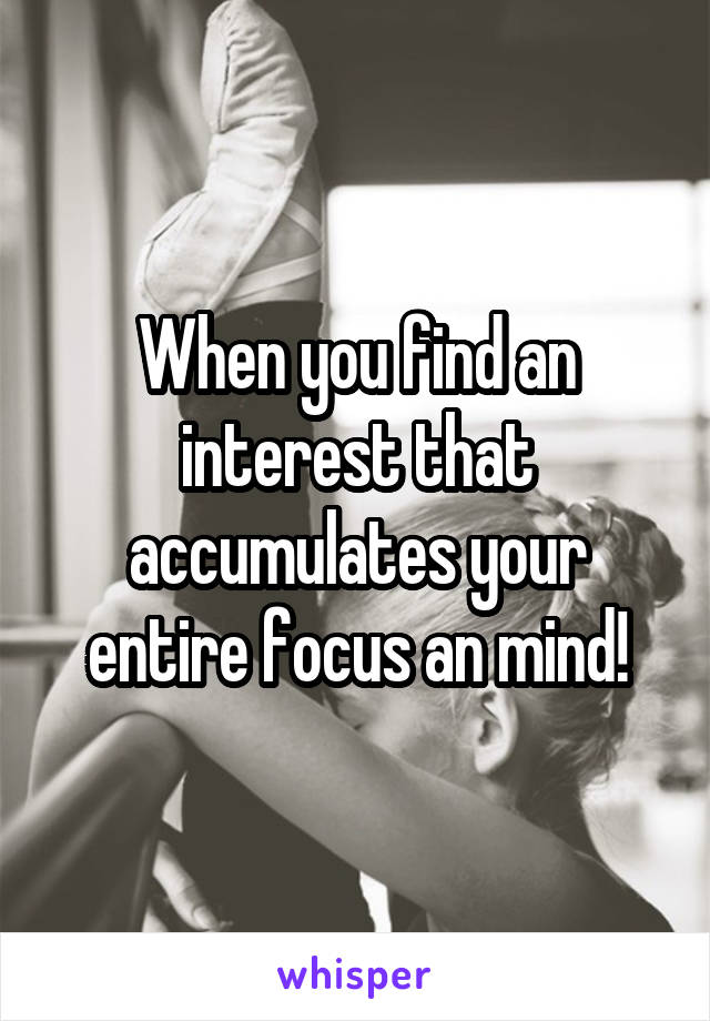 When you find an interest that accumulates your entire focus an mind!