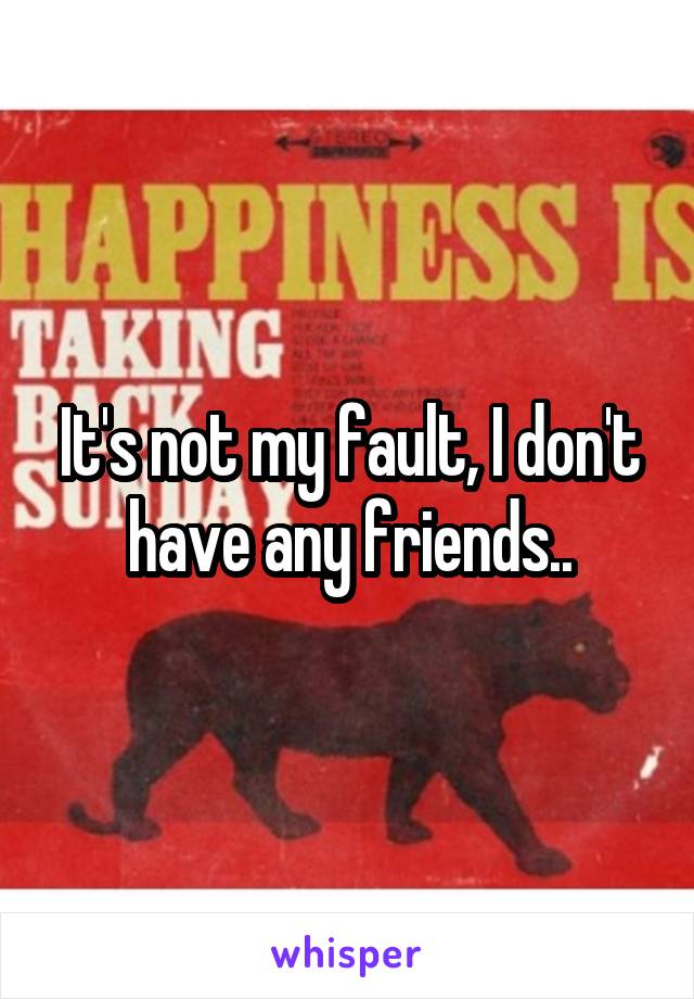 It's not my fault, I don't have any friends..